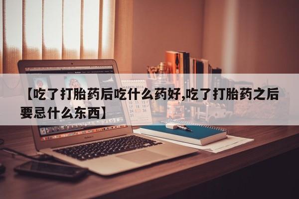 流产药货到付款【吃了打胎药后吃什么药好,吃了打胎药之后要忌什么东西】