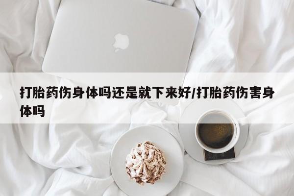 流产药货到付款打胎药伤身体吗还是就下来好/打胎药伤害身体吗
