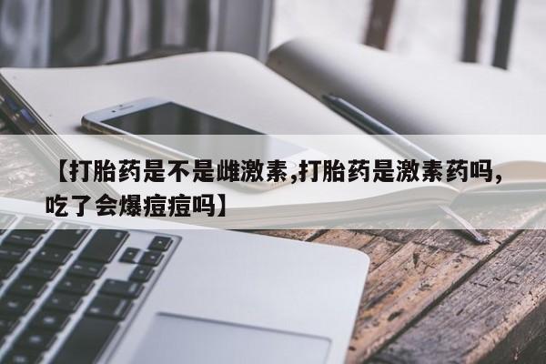 流产药货到付款【打胎药是不是雌激素,打胎药是激素药吗,吃了会爆痘痘吗】