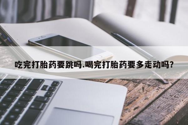 流产药货到付款吃完打胎药要跳吗.喝完打胎药要多走动吗？