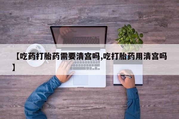 流产药货到付款【吃药打胎药需要清宫吗,吃打胎药用清宫吗】