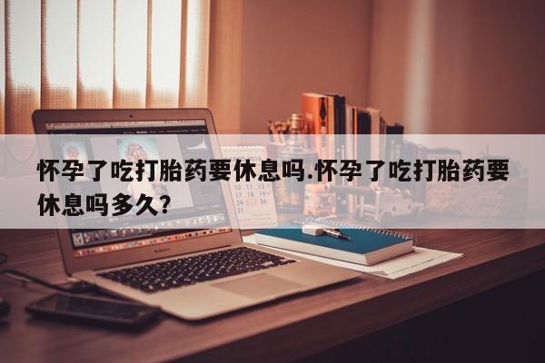 流产药货到付款怀孕了吃打胎药要休息吗.怀孕了吃打胎药要休息吗多久？