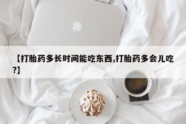 流产药货到付款【打胎药多长时间能吃东西,打胎药多会儿吃?】