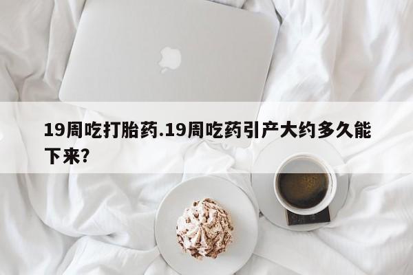 流产药货到付款19周吃打胎药.19周吃药引产大约多久能下来？