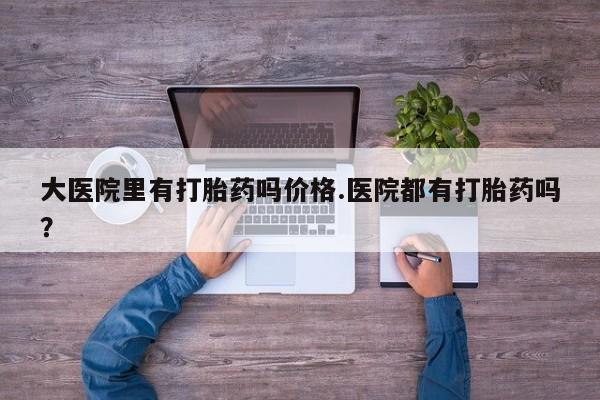 流产药货到付款大医院里有打胎药吗价格.医院都有打胎药吗？