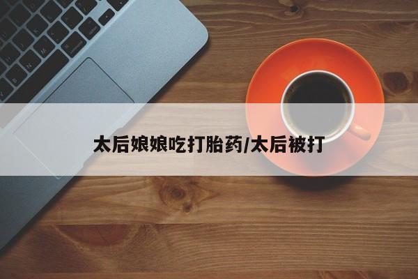 流产药货到付款太后娘娘吃打胎药/太后被打