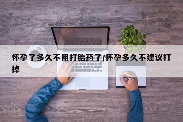 流产药货到付款怀孕了多久不用打胎药了/怀孕多久不建议打掉
