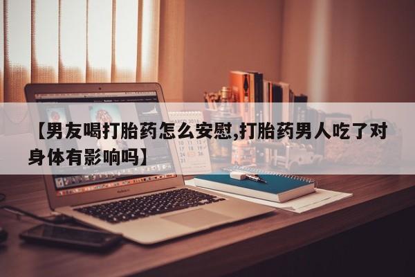 流产药货到付款【男友喝打胎药怎么安慰,打胎药男人吃了对身体有影响吗】
