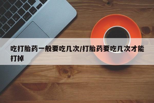 流产药货到付款吃打胎药一般要吃几次/打胎药要吃几次才能打掉