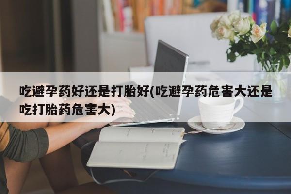流产药货到付款吃避孕药好还是打胎好(吃避孕药危害大还是吃打胎药危害大)