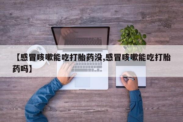 流产药货到付款【感冒咳嗽能吃打胎药没,感冒咳嗽能吃打胎药吗】