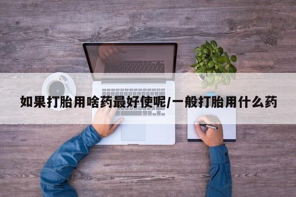 流产药货到付款如果打胎用啥药最好使呢/一般打胎用什么药