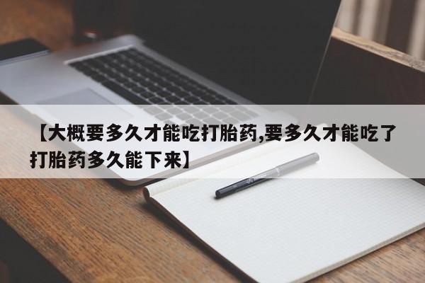 流产药货到付款【大概要多久才能吃打胎药,要多久才能吃了打胎药多久能下来】