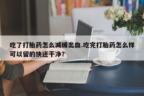 流产药货到付款吃了打胎药怎么减缓出血.吃完打胎药怎么样可以留的快还干净？