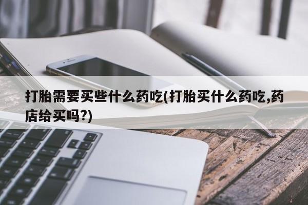 流产药货到付款打胎需要买些什么药吃(打胎买什么药吃,药店给买吗?)