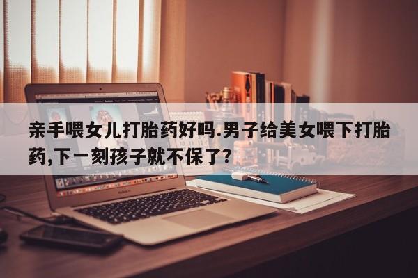 流产药货到付款亲手喂女儿打胎药好吗.男子给美女喂下打胎药,下一刻孩子就不保了？