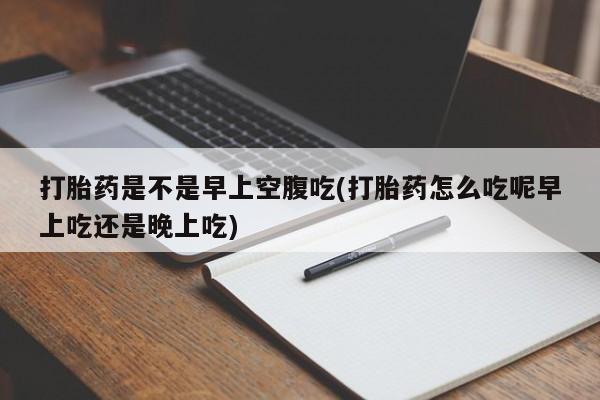 流产药货到付款打胎药是不是早上空腹吃(打胎药怎么吃呢早上吃还是晚上吃)