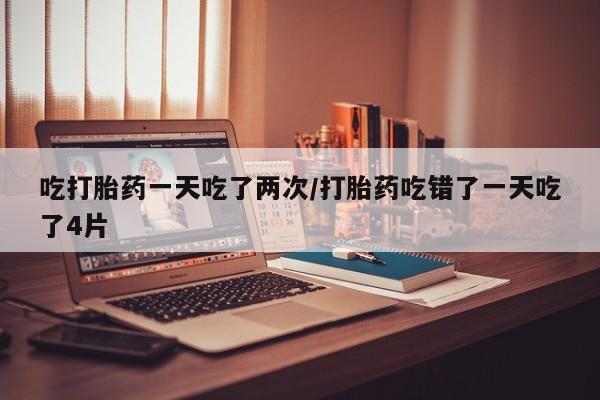 流产药货到付款吃打胎药一天吃了两次/打胎药吃错了一天吃了4片