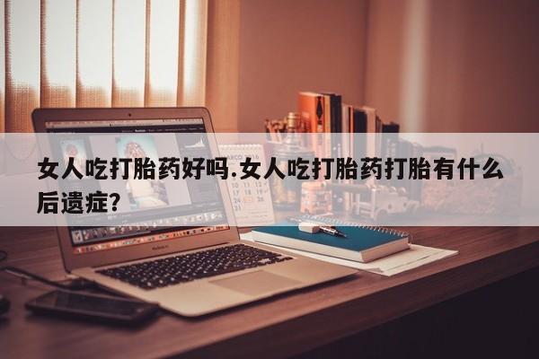 流产药货到付款女人吃打胎药好吗.女人吃打胎药打胎有什么后遗症？