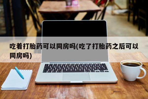 流产药货到付款吃着打胎药可以同房吗(吃了打胎药之后可以同房吗)