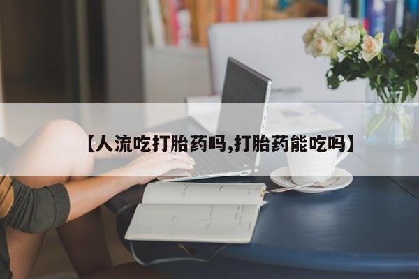 流产药货到付款【人流吃打胎药吗,打胎药能吃吗】