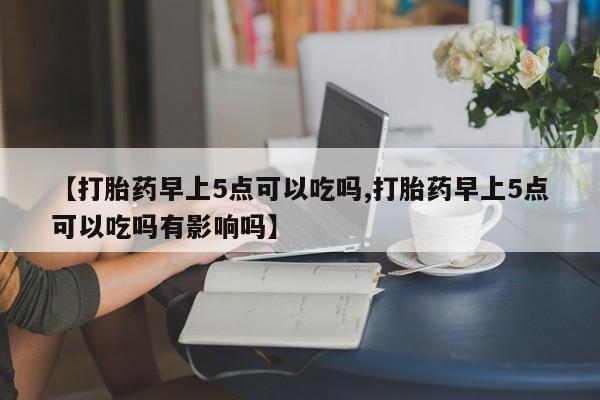 流产药货到付款【打胎药早上5点可以吃吗,打胎药早上5点可以吃吗有影响吗】