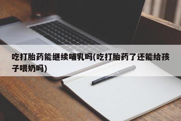 流产药货到付款吃打胎药能继续哺乳吗(吃打胎药了还能给孩子喂奶吗)