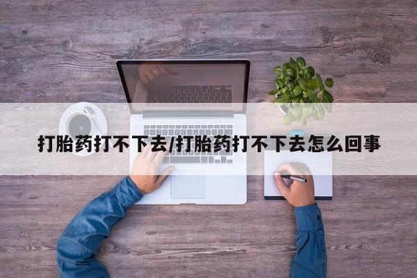 流产药货到付款打胎药打不下去/打胎药打不下去怎么回事