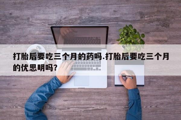 流产药货到付款打胎后要吃三个月的药吗.打胎后要吃三个月的优思明吗?