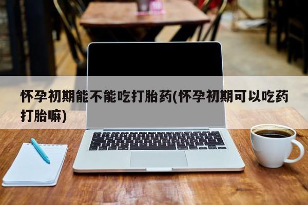 流产药货到付款怀孕初期能不能吃打胎药(怀孕初期可以吃药打胎嘛)