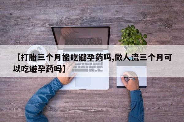 流产药货到付款【打胎三个月能吃避孕药吗,做人流三个月可以吃避孕药吗】