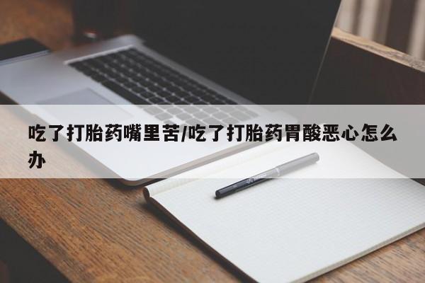 流产药货到付款吃了打胎药嘴里苦/吃了打胎药胃酸恶心怎么办