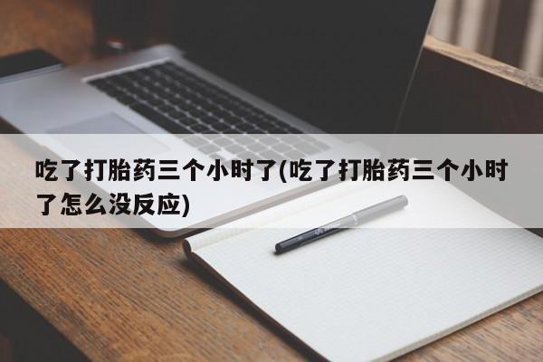 流产药货到付款吃了打胎药三个小时了(吃了打胎药三个小时了怎么没反应)