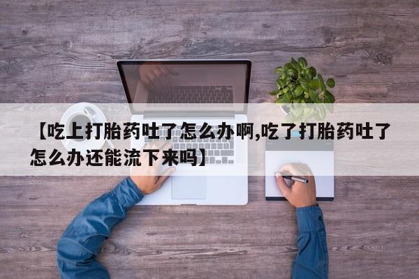 流产药货到付款【吃上打胎药吐了怎么办啊,吃了打胎药吐了怎么办还能流下来吗】