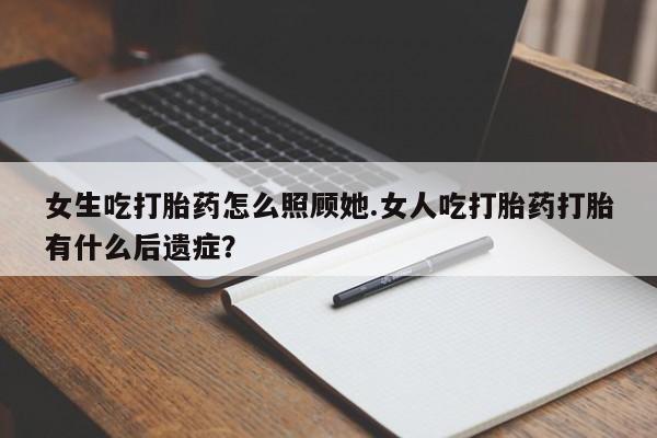 流产药货到付款女生吃打胎药怎么照顾她.女人吃打胎药打胎有什么后遗症?