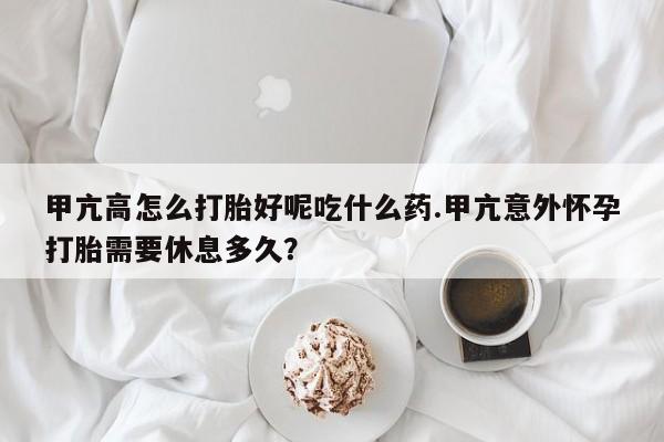 流产药货到付款甲亢高怎么打胎好呢吃什么药.甲亢意外怀孕打胎需要休息多久?