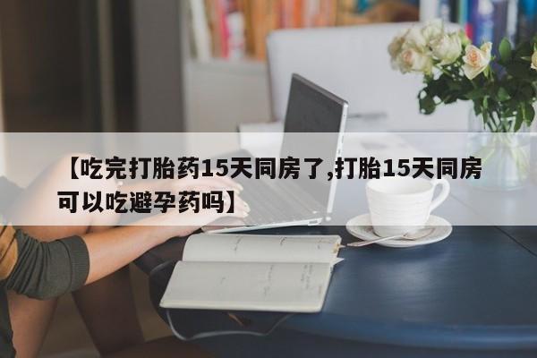 流产药货到付款【吃完打胎药15天同房了,打胎15天同房可以吃避孕药吗】