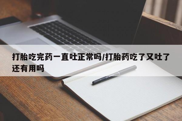 流产药货到付款打胎吃完药一直吐正常吗/打胎药吃了又吐了还有用吗