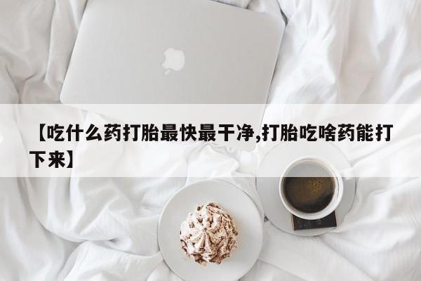 流产药货到付款【吃什么药打胎最快最干净,打胎吃啥药能打下来】