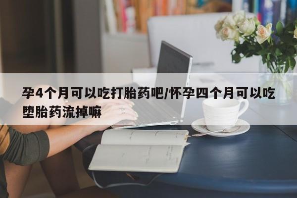 流产药货到付款孕4个月可以吃打胎药吧/怀孕四个月可以吃堕胎药流掉嘛