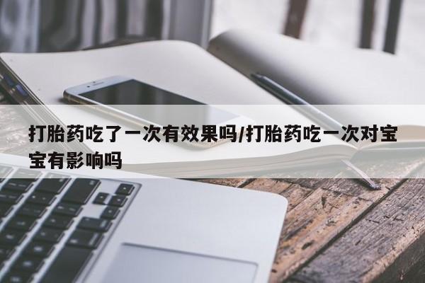 流产药货到付款打胎药吃了一次有效果吗/打胎药吃一次对宝宝有影响吗