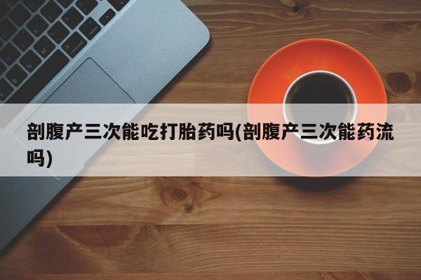 流产药货到付款剖腹产三次能吃打胎药吗(剖腹产三次能药流吗)