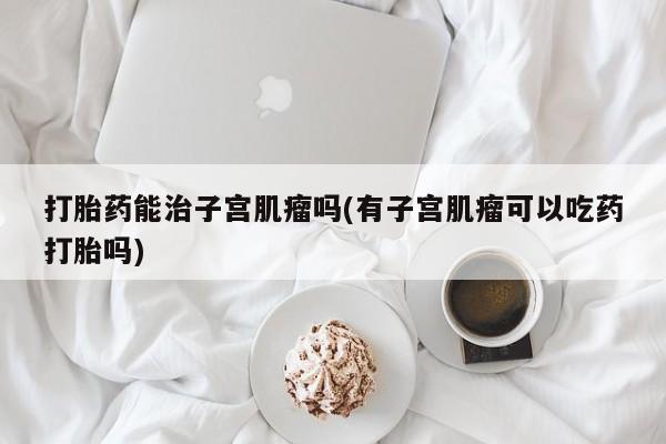流产药货到付款打胎药能治子宫肌瘤吗(有子宫肌瘤可以吃药打胎吗)