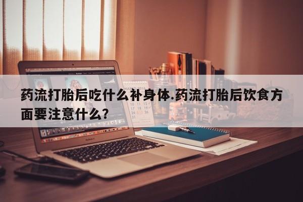 流产药货到付款药流打胎后吃什么补身体.药流打胎后饮食方面要注意什么?