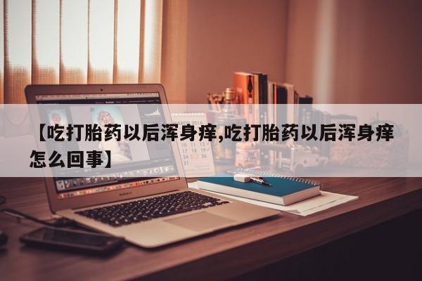 流产药货到付款【吃打胎药以后浑身痒,吃打胎药以后浑身痒怎么回事】