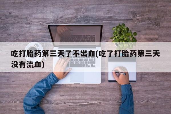 流产药货到付款吃打胎药第三天了不出血(吃了打胎药第三天没有流血)