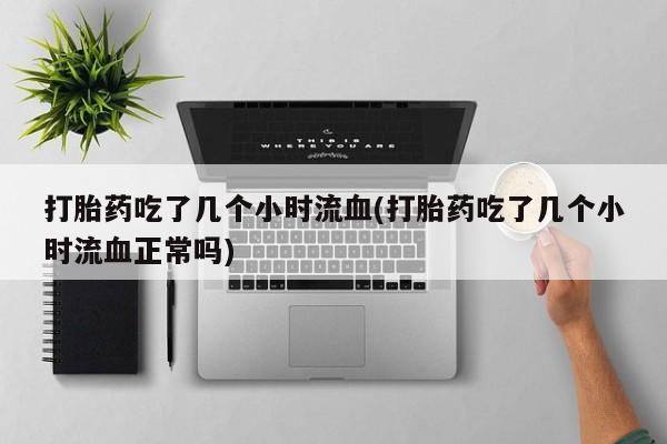 流产药货到付款打胎药吃了几个小时流血(打胎药吃了几个小时流血正常吗)