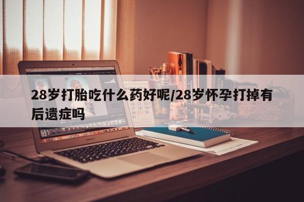 流产药货到付款28岁打胎吃什么药好呢/28岁怀孕打掉有后遗症吗