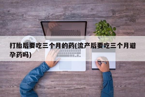 流产药货到付款打胎后要吃三个月的药(流产后要吃三个月避孕药吗)