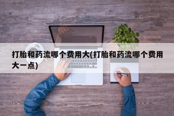 流产药货到付款打胎和药流哪个费用大(打胎和药流哪个费用大一点)